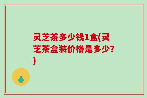 灵芝茶多少钱1盒(灵芝茶盒装价格是多少?) 灵芝茶多少钱1盒(灵芝茶盒装价格是多少?)