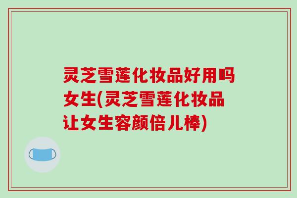 灵芝雪莲化妆品好用吗女生(灵芝雪莲化妆品让女生容颜倍儿棒)
