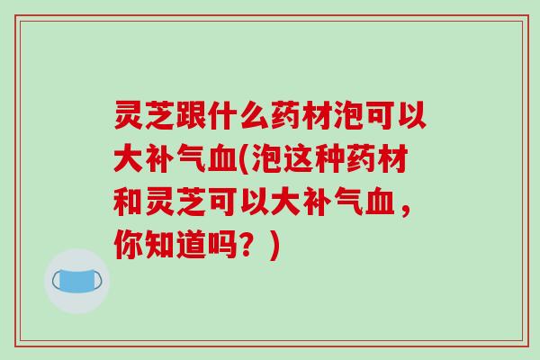 灵芝跟什么药材泡可以大补气血(泡这种药材和灵芝可以大补气血，你知道吗？)