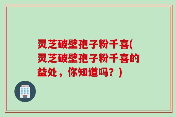 灵芝破壁孢子粉千喜(灵芝破壁孢子粉千喜的益处，你知道吗？)