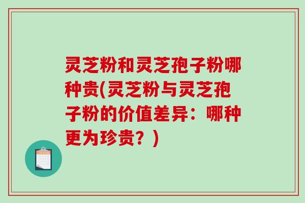 灵芝粉和灵芝孢子粉哪种贵(灵芝粉与灵芝孢子粉的价值差异：哪种更为珍贵？)