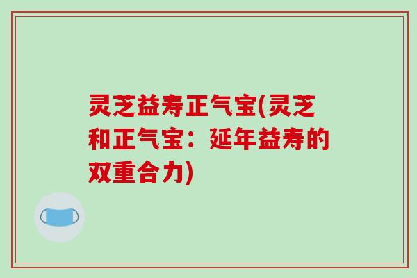 灵芝益寿正气宝(灵芝和正气宝：延年益寿的双重合力)