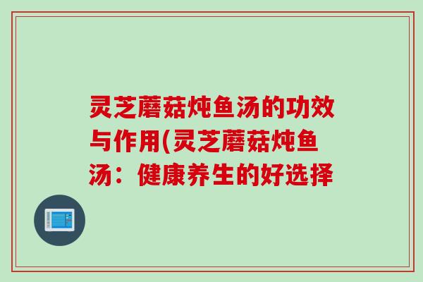 灵芝蘑菇炖鱼汤的功效与作用(灵芝蘑菇炖鱼汤：健康养生的好选择