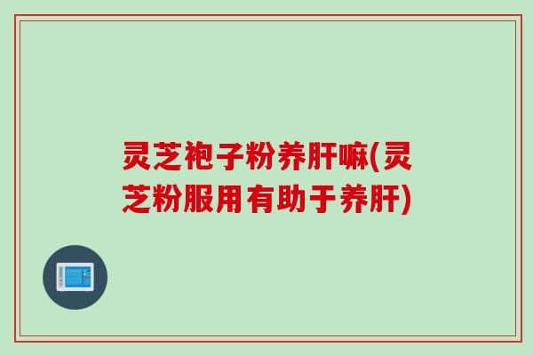 灵芝袍子粉养肝嘛(灵芝粉服用有助于养肝)