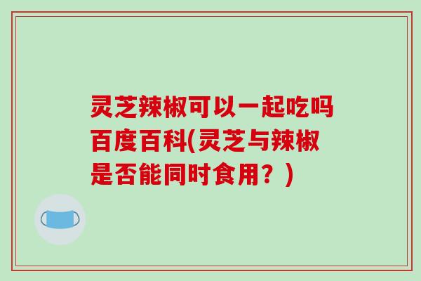 灵芝辣椒可以一起吃吗百度百科(灵芝与辣椒是否能同时食用？)