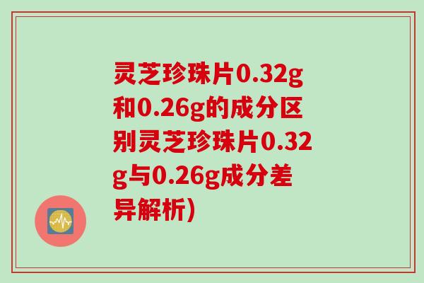 灵芝珍珠片0.32g和0.26g的成分区别灵芝珍珠片0.32g与0.26g成分差异解析) 灵芝珍珠片0.32g和0.26g的成分区别灵芝珍珠片0.32g与0.26g成分差异解析)