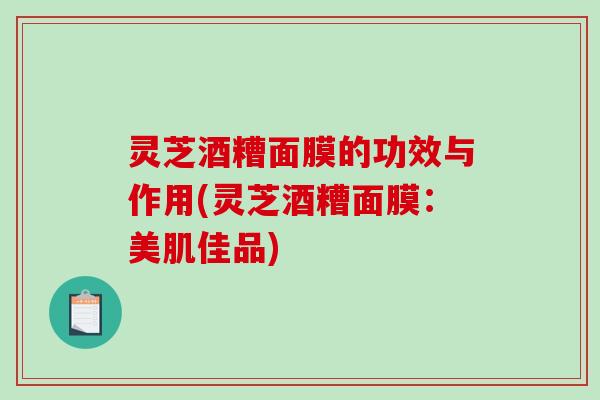 灵芝酒糟面膜的功效与作用(灵芝酒糟面膜：美肌佳品)