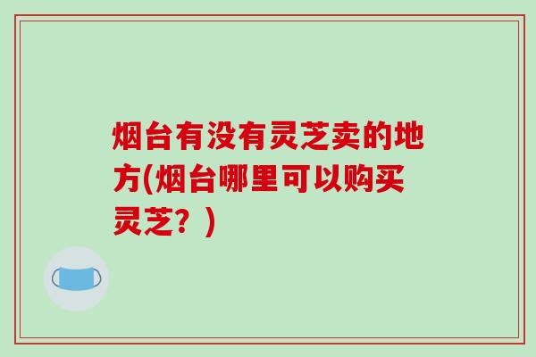 烟台有没有灵芝卖的地方(烟台哪里可以购买灵芝？)