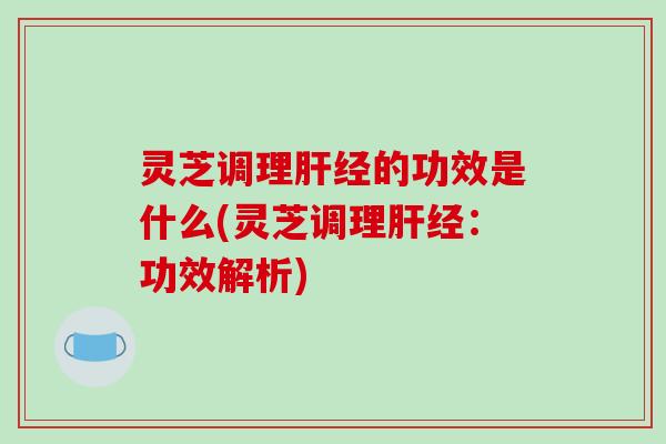 灵芝调理肝经的功效是什么(灵芝调理肝经：功效解析)
