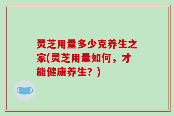 灵芝用量多少克养生之家(灵芝用量如何，才能健康养生？)