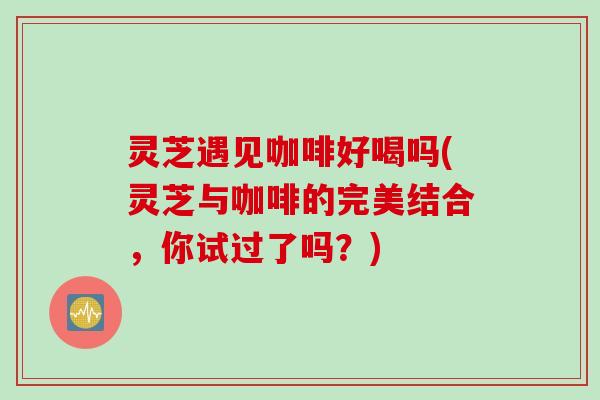 灵芝遇见咖啡好喝吗(灵芝与咖啡的完美结合，你试过了吗？)
