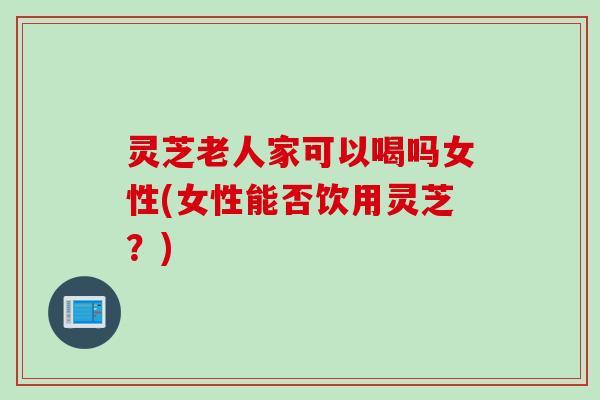 灵芝老人家可以喝吗女性(女性能否饮用灵芝？)