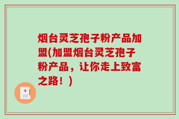 烟台灵芝孢子粉产品加盟(加盟烟台灵芝孢子粉产品，让你走上致富之路！)