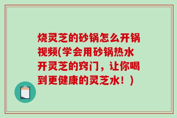 烧灵芝的砂锅怎么开锅视频(学会用砂锅热水开灵芝的窍门，让你喝到更健康的灵芝水！)