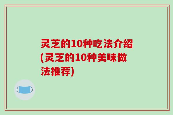 灵芝的10种吃法介绍(灵芝的10种美味做法推荐)