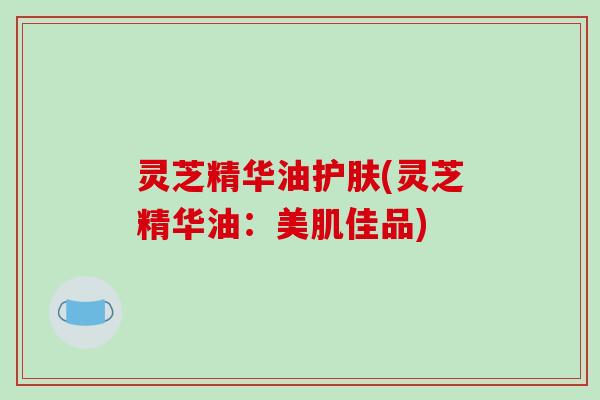 灵芝精华油护肤(灵芝精华油：美肌佳品)