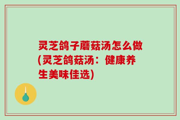 灵芝鸽子蘑菇汤怎么做(灵芝鸽菇汤：健康养生美味佳选)