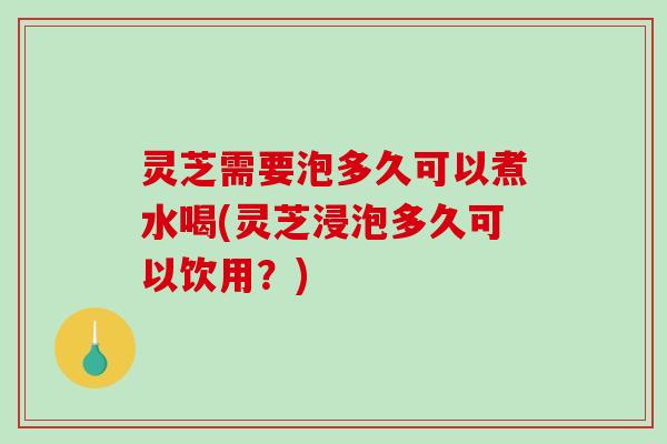 灵芝需要泡多久可以煮水喝(灵芝浸泡多久可以饮用？)