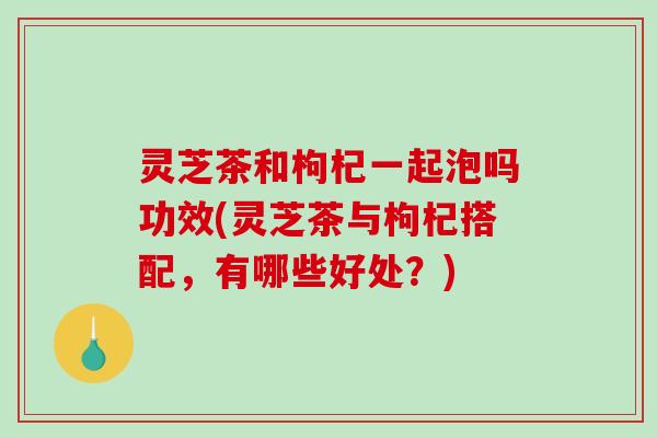 灵芝茶和枸杞一起泡吗功效(灵芝茶与枸杞搭配，有哪些好处？)