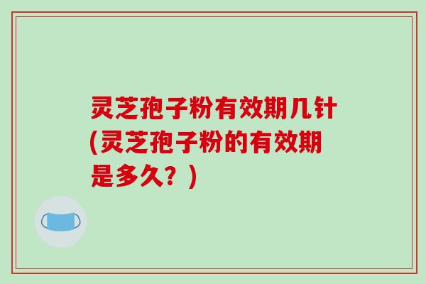 灵芝孢子粉有效期几针(灵芝孢子粉的有效期是多久？)
