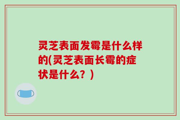 灵芝表面发霉是什么样的(灵芝表面长霉的症状是什么？)