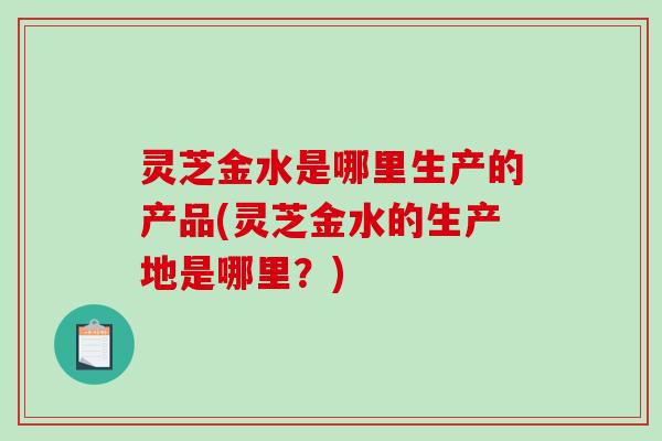 灵芝金水是哪里生产的产品(灵芝金水的生产地是哪里？)