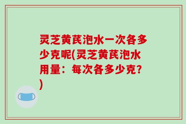灵芝黄芪泡水一次各多少克呢(灵芝黄芪泡水用量：每次各多少克？)