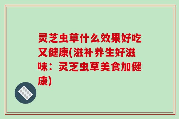 灵芝虫草什么效果好吃又健康(滋补养生好滋味：灵芝虫草美食加健康)