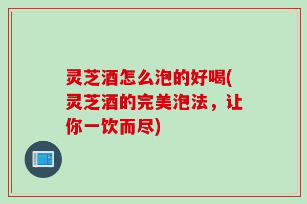 灵芝酒怎么泡的好喝(灵芝酒的完美泡法，让你一饮而尽)