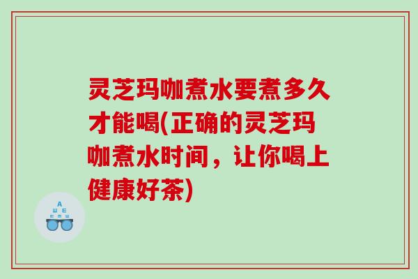 灵芝玛咖煮水要煮多久才能喝(正确的灵芝玛咖煮水时间，让你喝上健康好茶)
