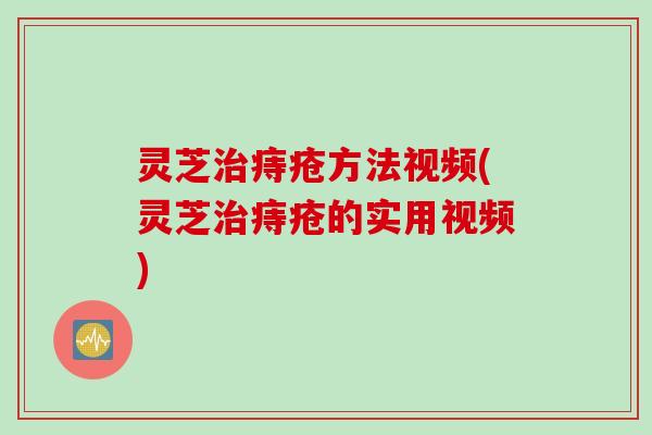 灵芝治痔疮方法视频(灵芝治痔疮的实用视频)