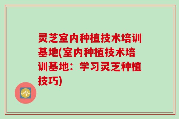 灵芝室内种植技术培训基地(室内种植技术培训基地：学习灵芝种植技巧)