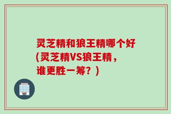 灵芝精和狼王精哪个好(灵芝精VS狼王精，谁更胜一筹？)
