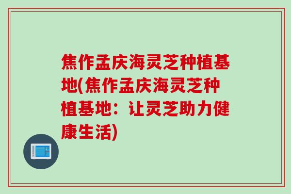 焦作孟庆海灵芝种植基地(焦作孟庆海灵芝种植基地：让灵芝助力健康生活)