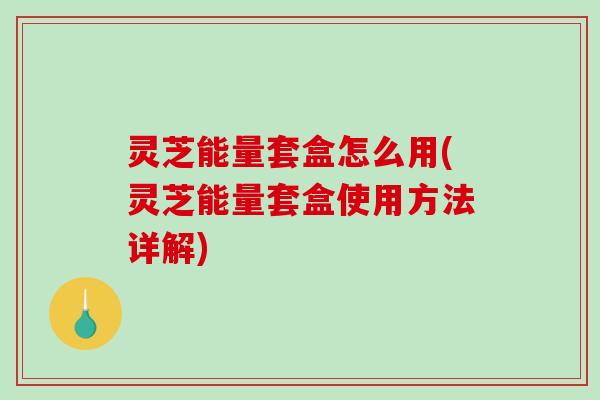 灵芝能量套盒怎么用(灵芝能量套盒使用方法详解)