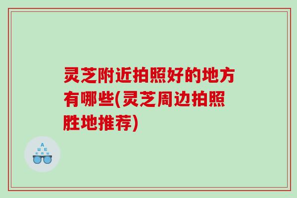 灵芝附近拍照好的地方有哪些(灵芝周边拍照胜地推荐)