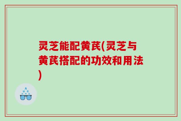 灵芝能配黄芪(灵芝与黄芪搭配的功效和用法)