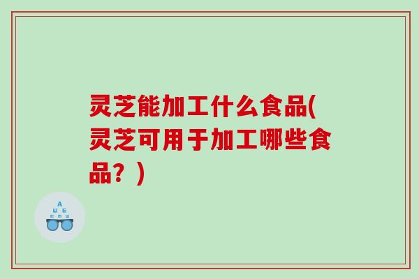 灵芝能加工什么食品(灵芝可用于加工哪些食品？)