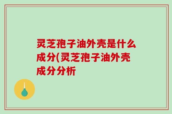 灵芝孢子油外壳是什么成分(灵芝孢子油外壳成分分析