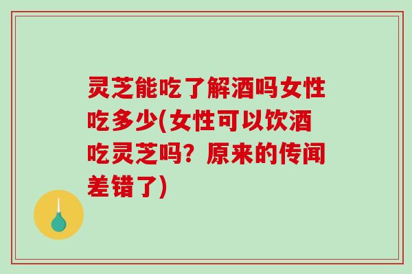 灵芝能吃了解酒吗女性吃多少(女性可以饮酒吃灵芝吗？原来的传闻差错了)