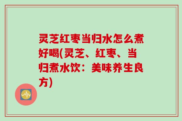 灵芝红枣当归水怎么煮好喝(灵芝、红枣、当归煮水饮：美味养生良方)
