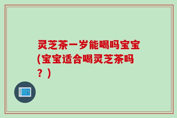 灵芝茶一岁能喝吗宝宝(宝宝适合喝灵芝茶吗？)