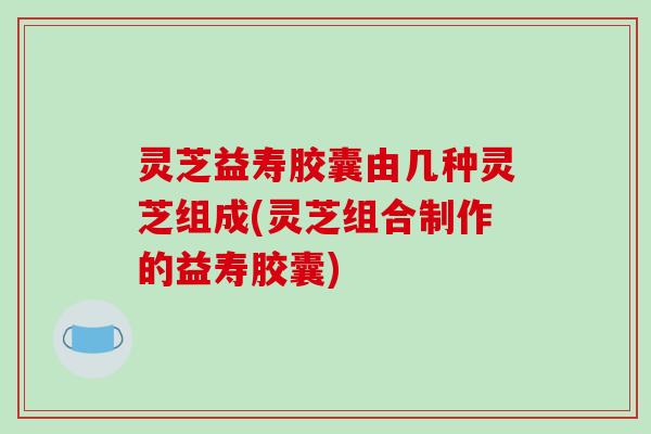 灵芝益寿胶囊由几种灵芝组成(灵芝组合制作的益寿胶囊)