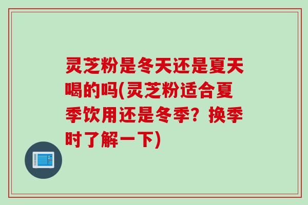 灵芝粉是冬天还是夏天喝的吗(灵芝粉适合夏季饮用还是冬季？换季时了解一下)