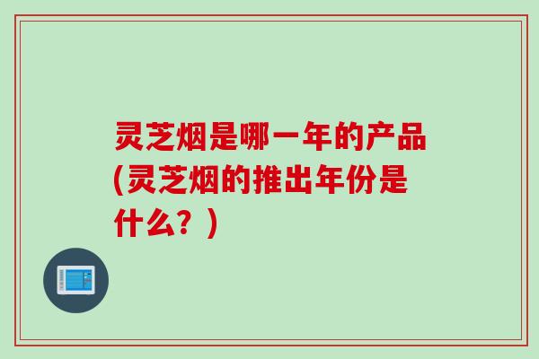 灵芝烟是哪一年的产品(灵芝烟的推出年份是什么？)