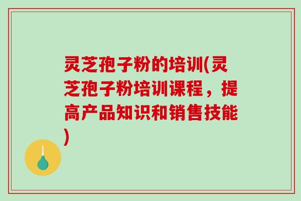 灵芝孢子粉的培训(灵芝孢子粉培训课程，提高产品知识和销售技能)