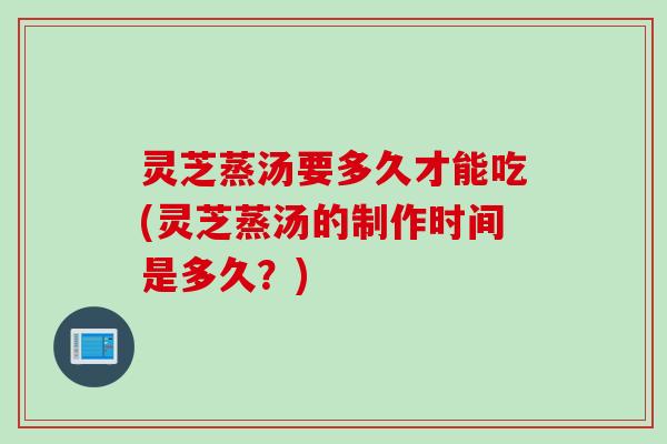 灵芝蒸汤要多久才能吃(灵芝蒸汤的制作时间是多久？)