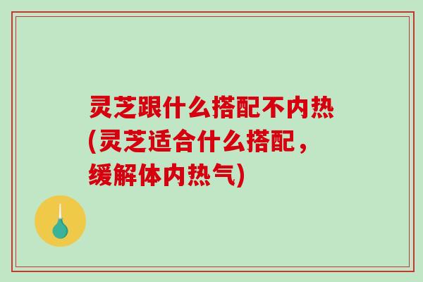 灵芝跟什么搭配不内热(灵芝适合什么搭配，缓解体内热气)