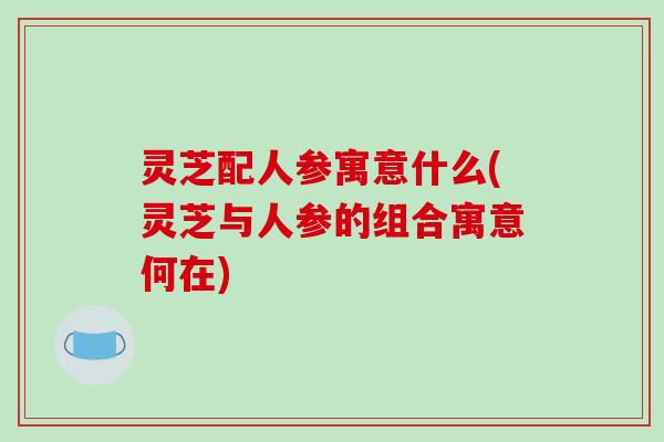 灵芝配人参寓意什么(灵芝与人参的组合寓意何在)