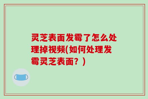 灵芝表面发霉了怎么处理掉视频(如何处理发霉灵芝表面？)